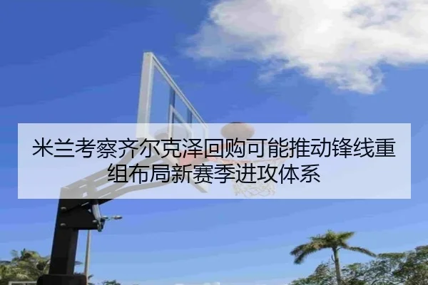 米兰考察齐尔克泽回购可能推动锋线重组布局新赛季进攻体系