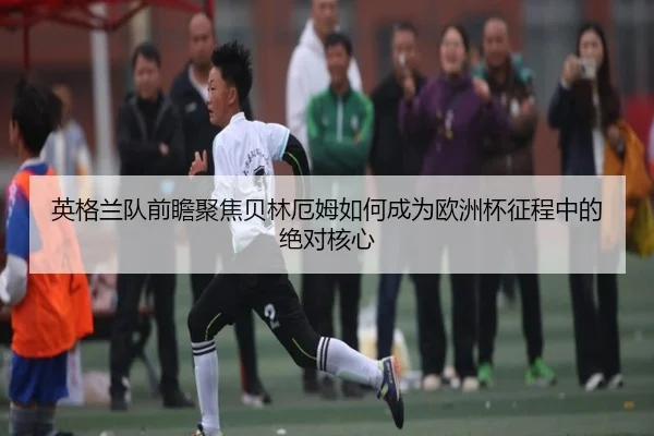 英格兰队前瞻聚焦贝林厄姆如何成为欧洲杯征程中的绝对核心