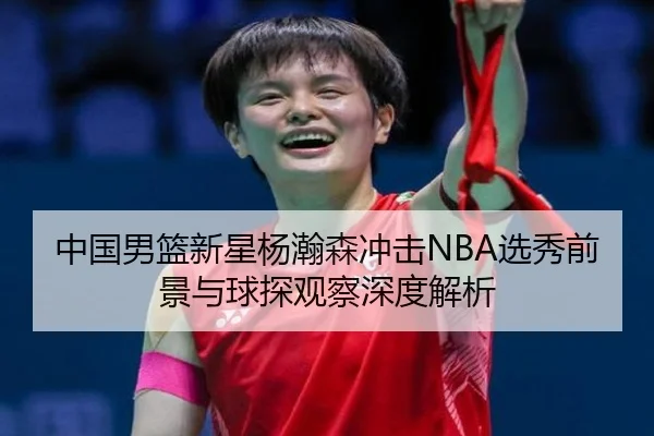 中国男篮新星杨瀚森冲击NBA选秀前景与球探观察深度解析
